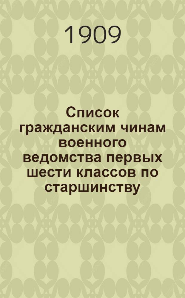 Список гражданским чинам военного ведомства первых шести классов по старшинству : составлен по 1-е июля 1909 года