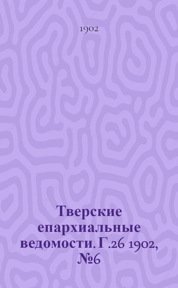 Тверские епархиальные ведомости. Г.26 1902, № 6 (офиц. ч.)