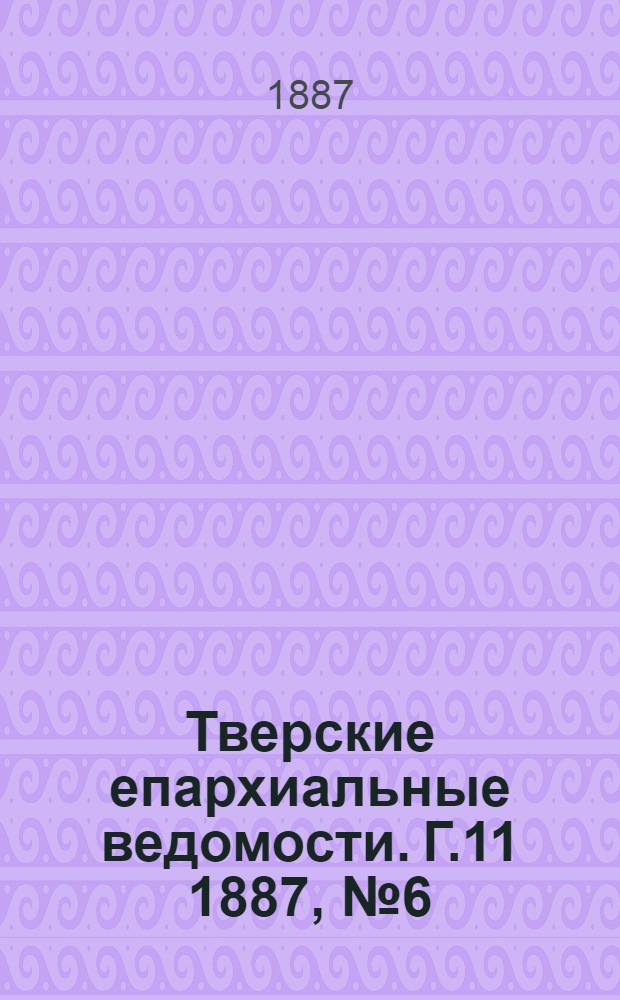 Тверские епархиальные ведомости. Г.11 1887, № 6 (офиц. ч.)