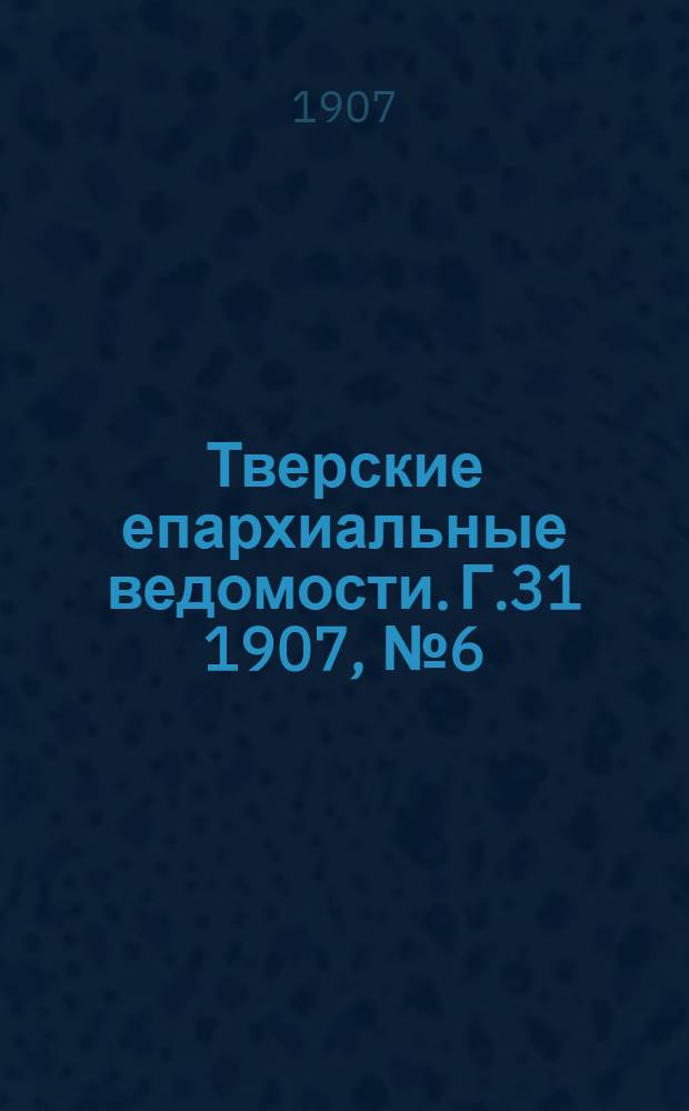 Тверские епархиальные ведомости. Г.31 1907, № 6 (офиц. ч.)