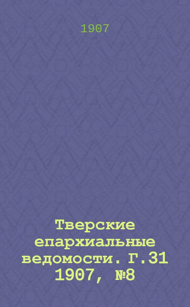 Тверские епархиальные ведомости. Г.31 1907, № 8 (офиц. ч.)