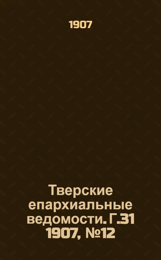 Тверские епархиальные ведомости. Г.31 1907, № 12 (офиц. ч.)