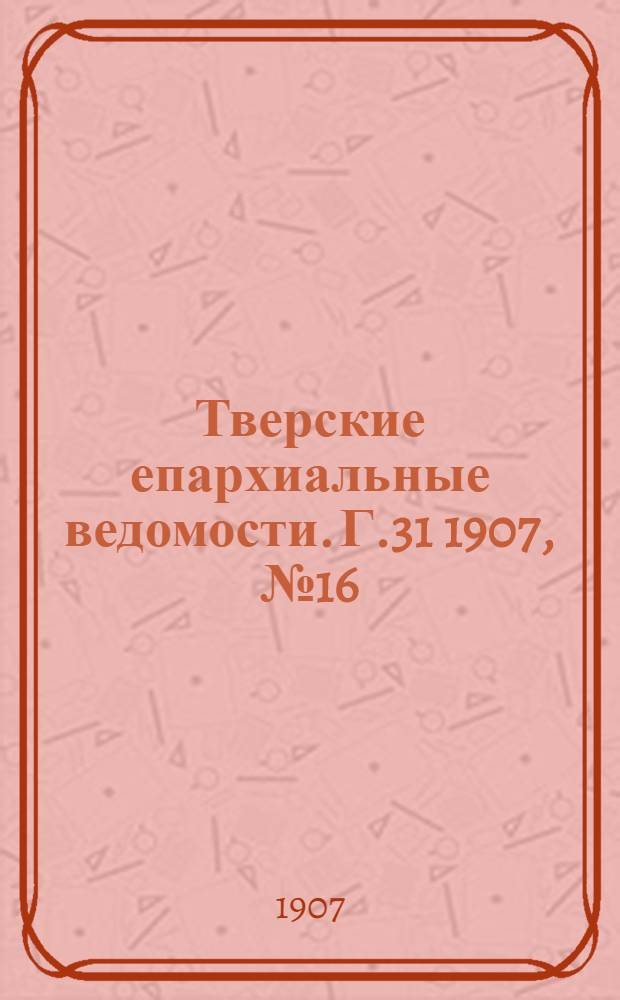 Тверские епархиальные ведомости. Г.31 1907, № 16 (офиц. ч.)