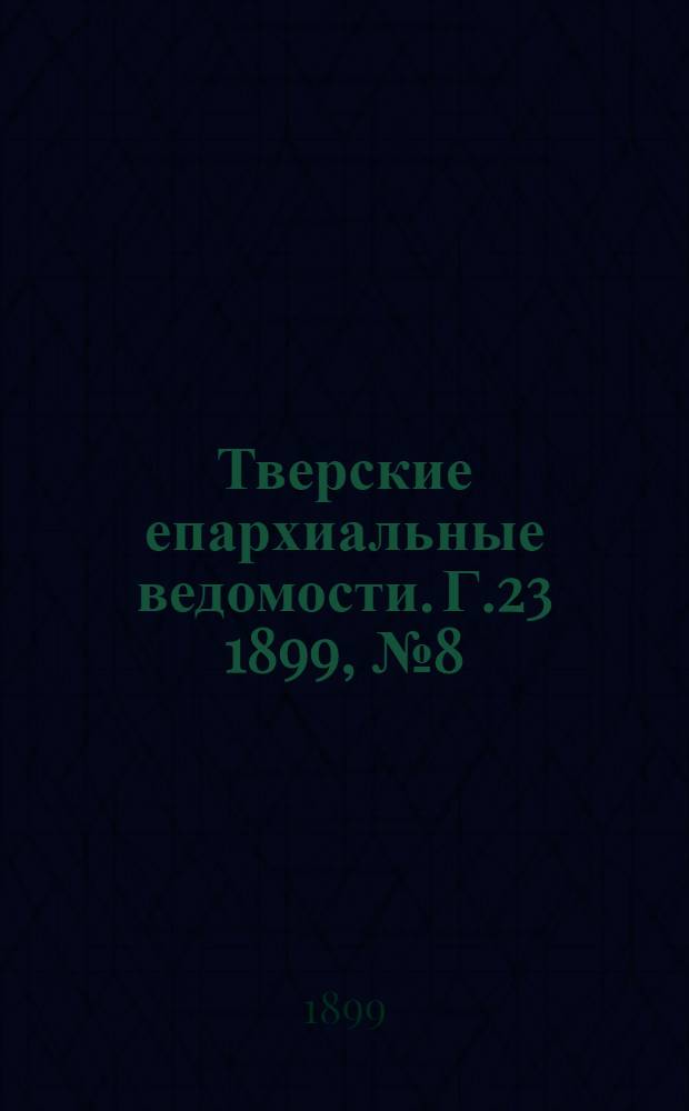Тверские епархиальные ведомости. Г.23 1899, № 8 (офиц. ч.)