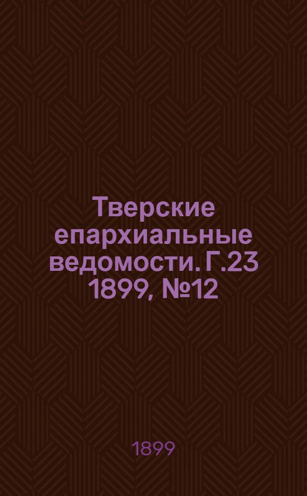 Тверские епархиальные ведомости. Г.23 1899, № 12 (офиц. ч.)