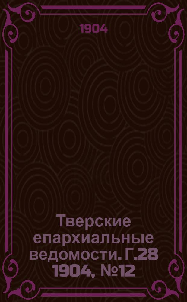 Тверские епархиальные ведомости. Г.28 1904, № 12 (офиц. ч.)