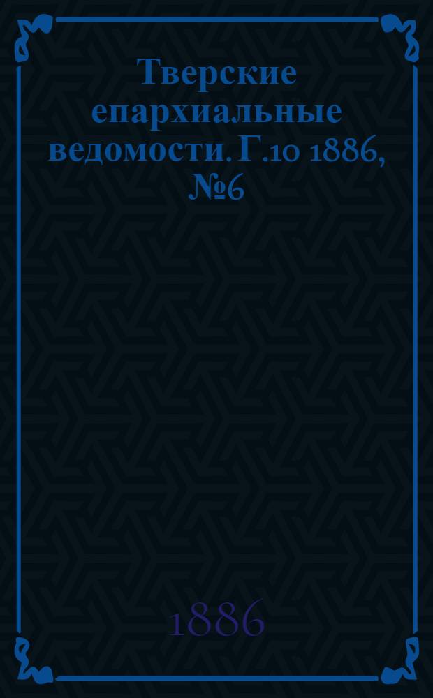 Тверские епархиальные ведомости. Г.10 1886, № 6 (офиц. ч.)