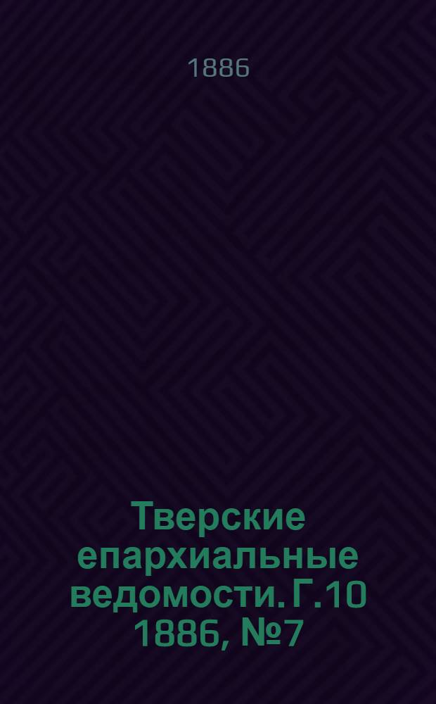 Тверские епархиальные ведомости. Г.10 1886, № 7 (офиц. ч.)
