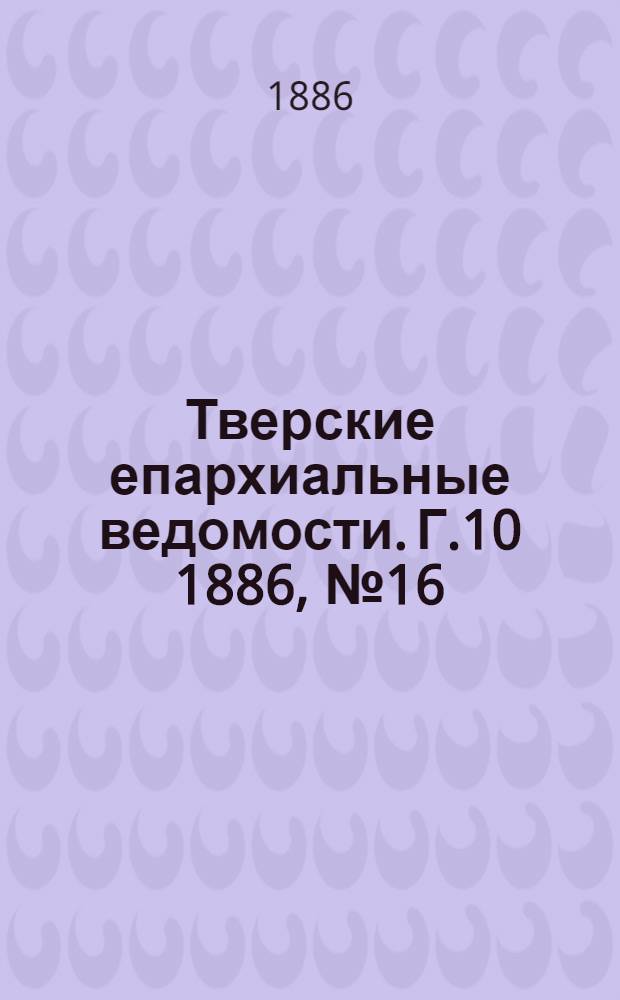 Тверские епархиальные ведомости. Г.10 1886, № 16 (офиц. ч.)