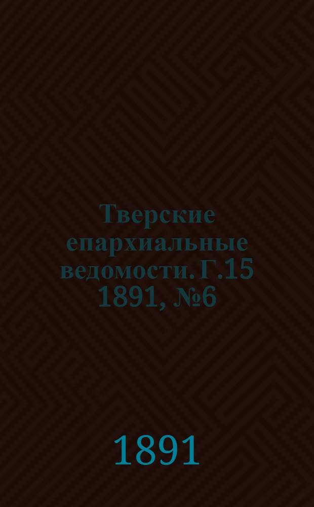 Тверские епархиальные ведомости. Г.15 1891, № 6 (офиц. ч.)