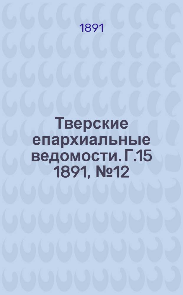 Тверские епархиальные ведомости. Г.15 1891, № 12 (офиц. ч.)