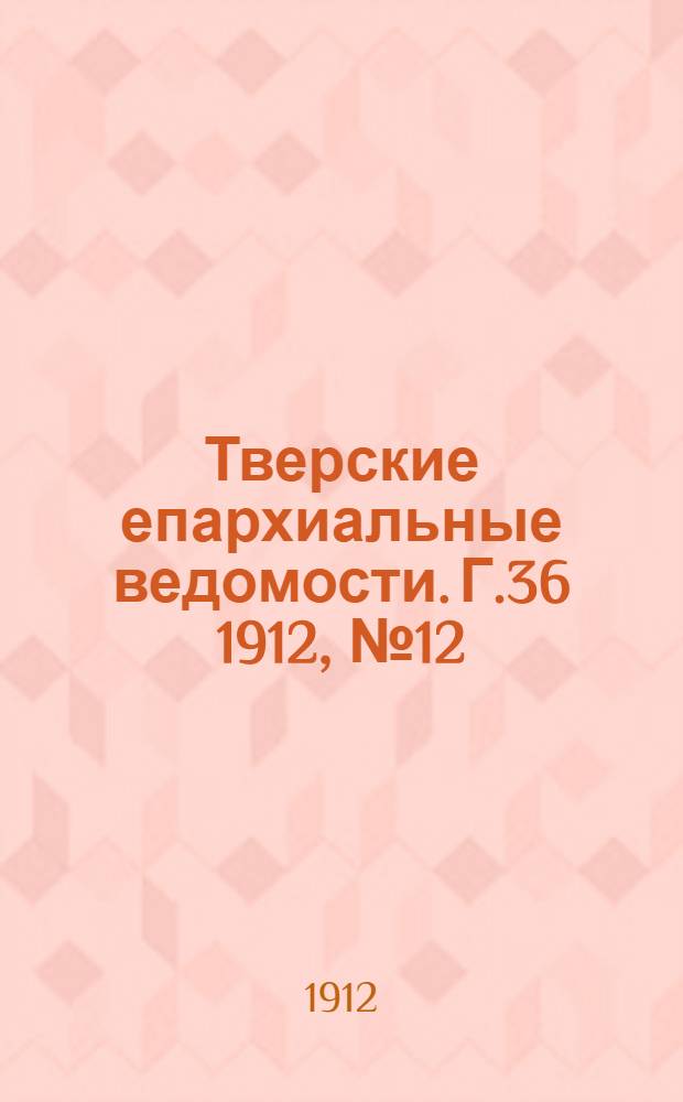 Тверские епархиальные ведомости. Г.36 1912, № 12/13 (офиц. ч.)