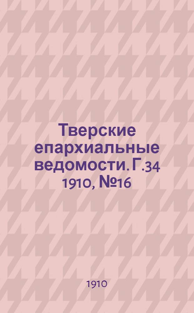 Тверские епархиальные ведомости. Г.34 1910, № 16 (офиц. ч.)