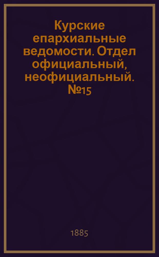 Курские епархиальные ведомости. Отдел официальный, неофициальный. № 15 (1 - 15 августа 1885 г.)