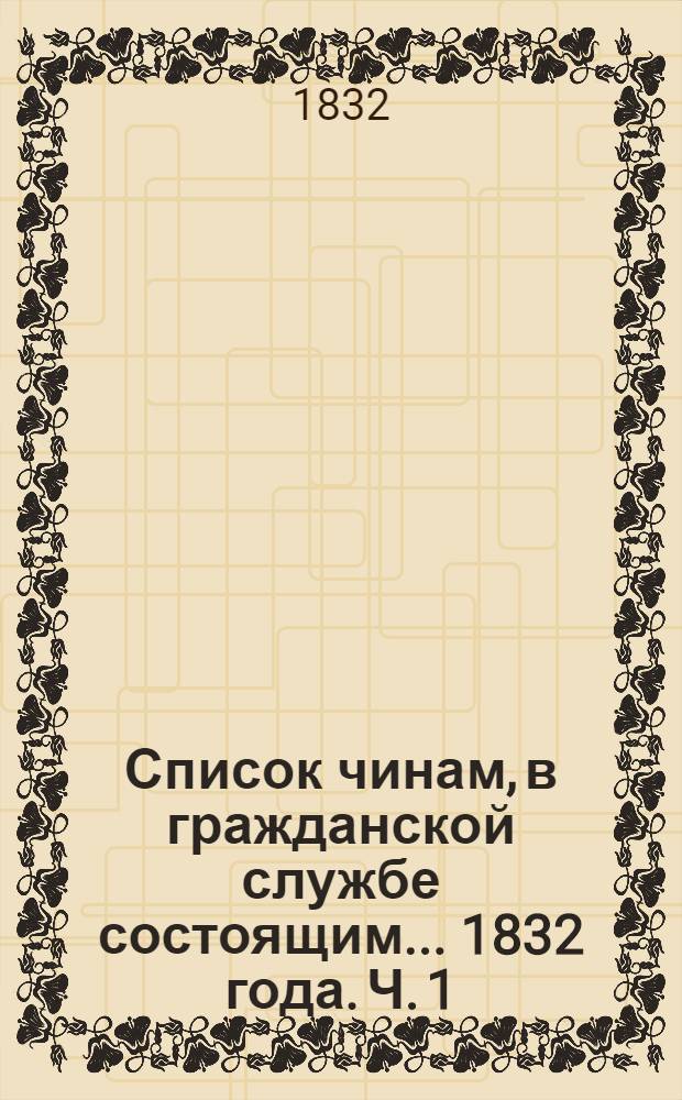 Список чинам, в гражданской службе состоящим... 1832 года. Ч. 1 : Первых четырех классов
