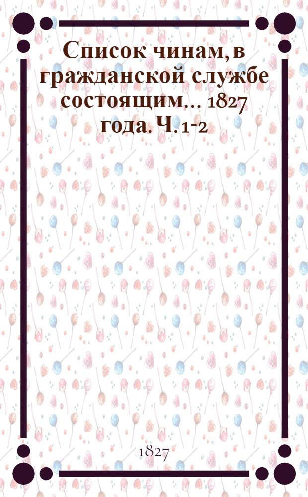 Список чинам, в гражданской службе состоящим... 1827 года. Ч. 1-2 : Первых четырех классов ; Пятого и шестого классов