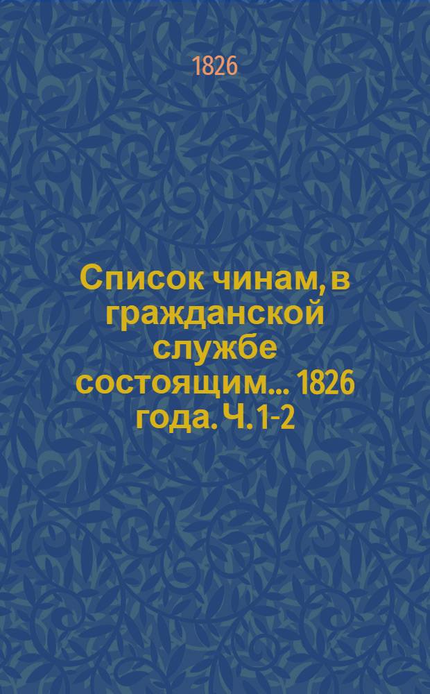 Список чинам, в гражданской службе состоящим... 1826 года. Ч. 1-2 : Первых четырех классов ; Пятого и шестого классов
