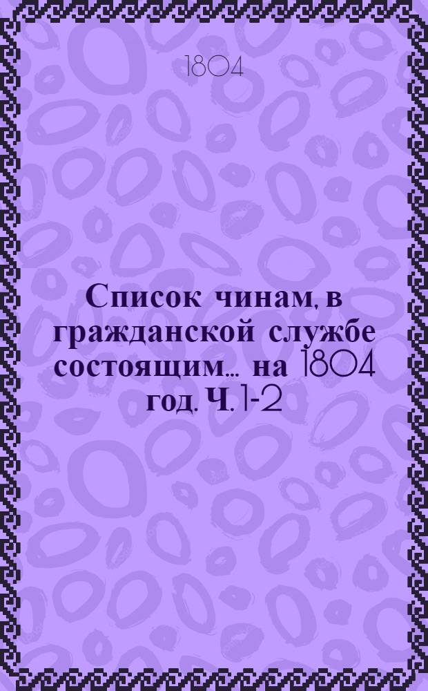 Список чинам, в гражданской службе состоящим... на 1804 год. [Ч. 1-2] : Первых пяти классов ; Шестого и седьмого классов