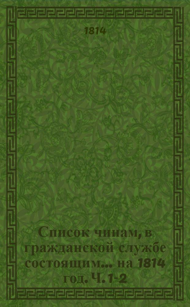 Список чинам, в гражданской службе состоящим... на 1814 год. [Ч. 1-2] : Первых пяти классов ; Шестого и седьмого классов