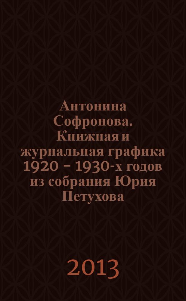 Антонина Софронова. Книжная и журнальная графика 1920 - 1930-х годов из собрания Юрия Петухова = Antonina Sofronova. Book and magazine illustrations of the 1920s-1930s from Yury Petukhov's collection : каталог выставки, Москва, 18-28 ноября 2013 года