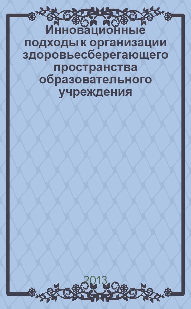 Инновационные подходы к организации здоровьесберегающего пространства образовательного учреждения : материалы всероссийской заочной научно-практической конференции, 18 ноября 2013 г
