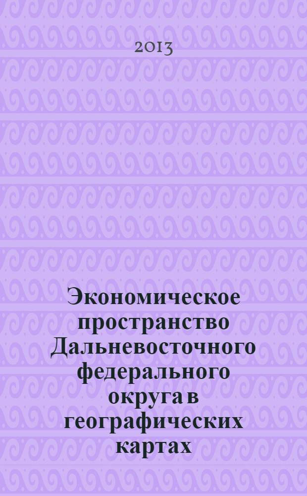 Экономическое пространство Дальневосточного федерального округа в географических картах : научно-справочный атлас