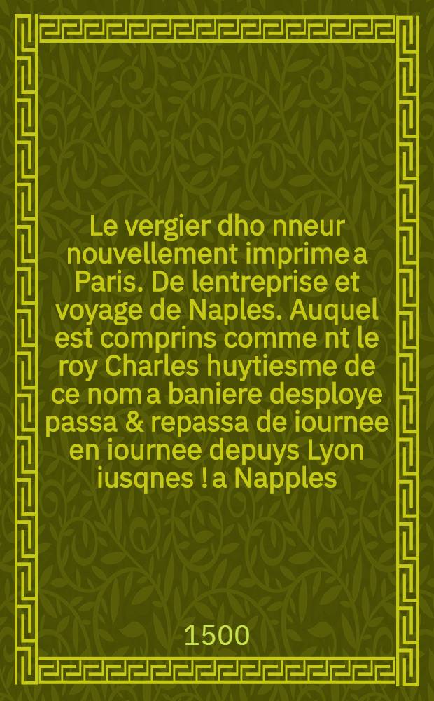 Le vergier dho[n]neur nouvellement imprime a Paris. De lentreprise et voyage de Naples. Auquel est comprins comme[n]t le roy Charles huytiesme de ce nom a baniere desploye passa & repassa de iournee en iournee depuys Lyon iusqnes [!] a Napples. et de Naples iusques a Lyon. Ensemble plusieurs autres choses faictes et co[m]posees.