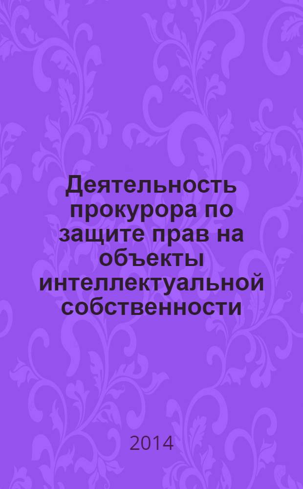 Деятельность прокурора по защите прав на объекты интеллектуальной собственности: гражданско-правовой и административно-правовой способы судебной защиты : монография