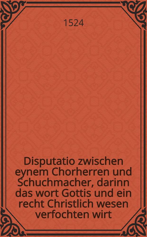 Disputatio zwischen eynem Chorherren und Schuchmacher, darinn das wort Gottis und ein recht Christlich wesen verfochten wirt