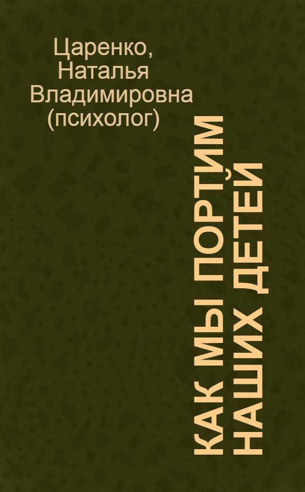 Как мы портим наших детей : коллекция родительских заблуждений