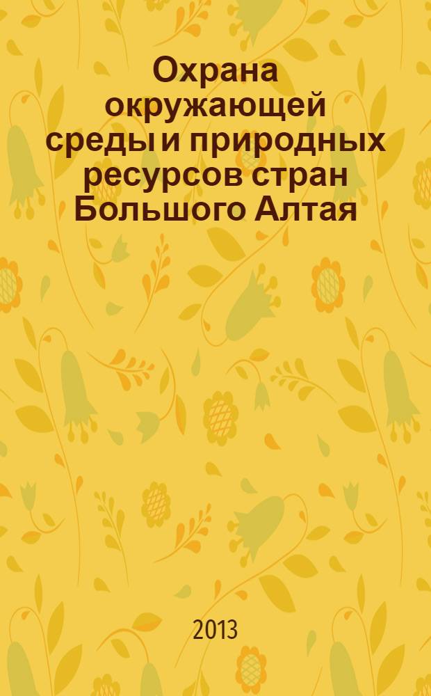 Охрана окружающей среды и природных ресурсов стран Большого Алтая : международная научно-практическая конференция, Барнаул - Горно-Алтайск, 23-26 сентября 2013 г. : сборник материалов