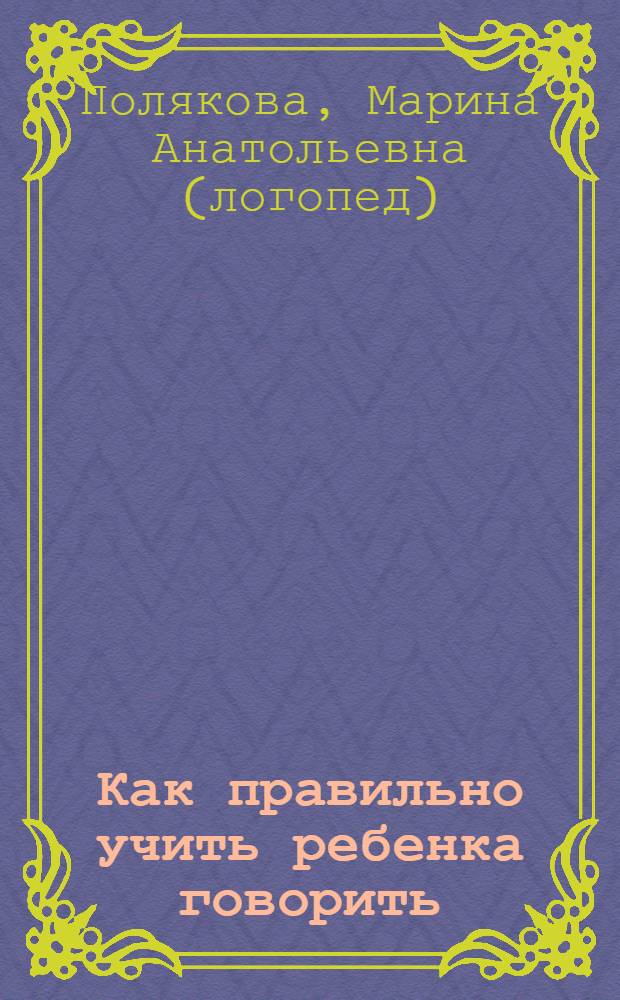 Как правильно учить ребенка говорить : стимулирование развития речи детей, предупреждение и коррекция речевых нарушений, постановка речи у неговорящих детей : пособие