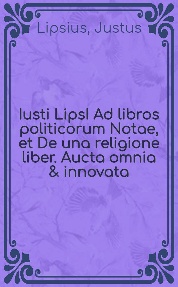 Iusti LipsI Ad libros politicorum Notae, et De una religione liber. Aucta omnia & innovata // ... Politicorum sive civilis doctrinae libri sex ...