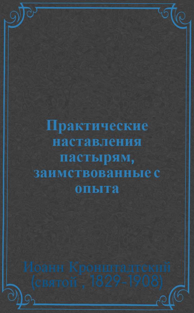 Практические наставления пастырям, заимствованные с опыта : из трудов святого праведного Иоанна Кронштадтского : выдержки из дневниковых тетрадей за 1860-1865 гг