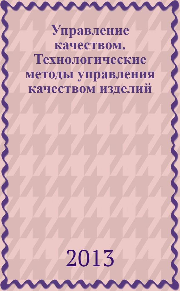 Управление качеством. Технологические методы управления качеством изделий : учебное пособие : для студентов, обучающихся по направлению 080200 - Менеджмент (профиль "Производственный менеджмент"), а также по специальности 080502 - Экономика и управление на предприятии машиностроения и по магистерской программе "Производственный менеджмент"