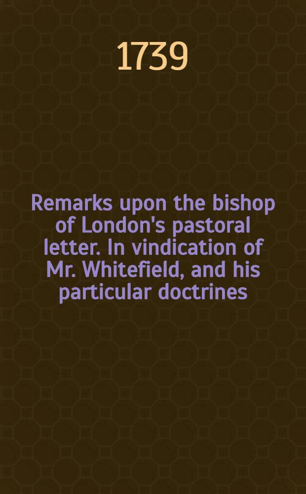 Remarks upon the bishop of London's pastoral letter. In vindication of Mr. Whitefield, and his particular doctrines