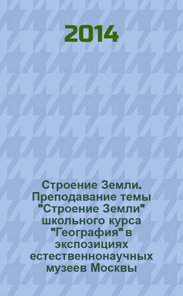 Строение Земли. Преподавание темы "Строение Земли" школьного курса "География" в экспозициях естественнонаучных музеев Москвы : учебно-методическое пособие для студентов-преподвателей геологических кружков