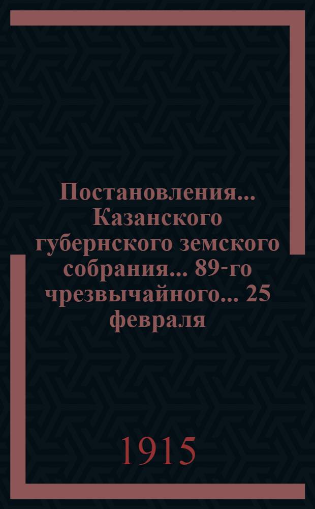 Постановления... Казанского губернского земского собрания... 89-го чрезвычайного... 25 февраля - 1 марта 1915 года