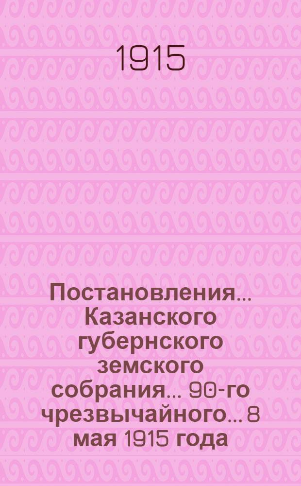 Постановления... Казанского губернского земского собрания... 90-го чрезвычайного... 8 мая 1915 года
