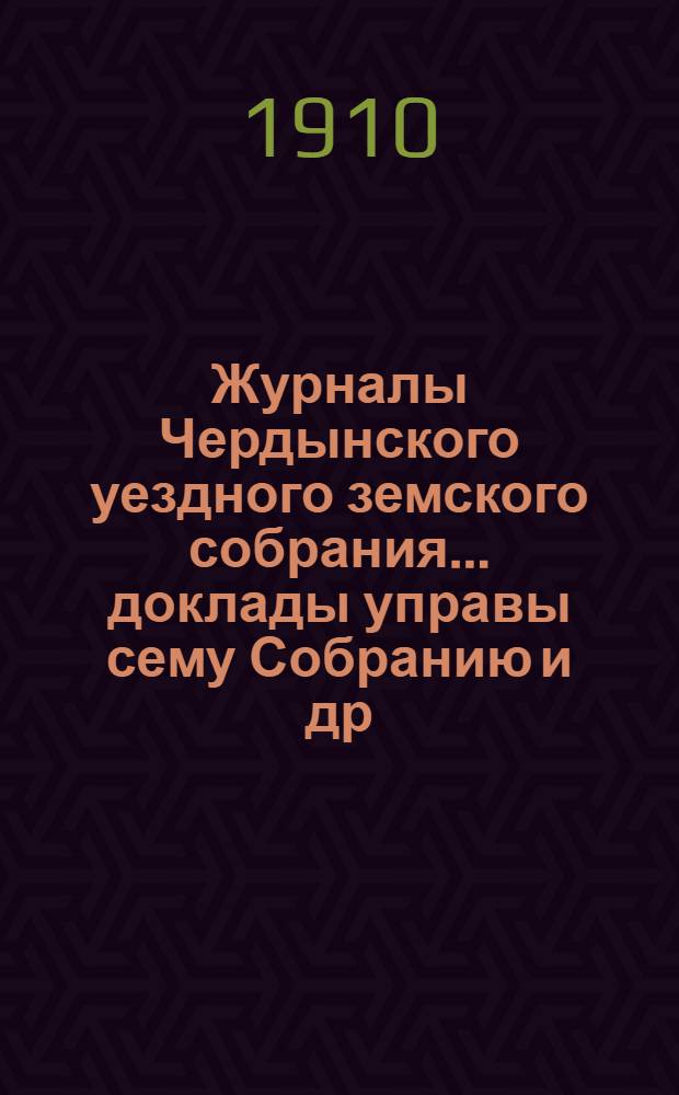Журналы Чердынского уездного земского собрания... доклады управы сему Собранию [и др. приложения]. 41-й очередной сессии... 1910 года : 41-й очередной сессии... 1910 года