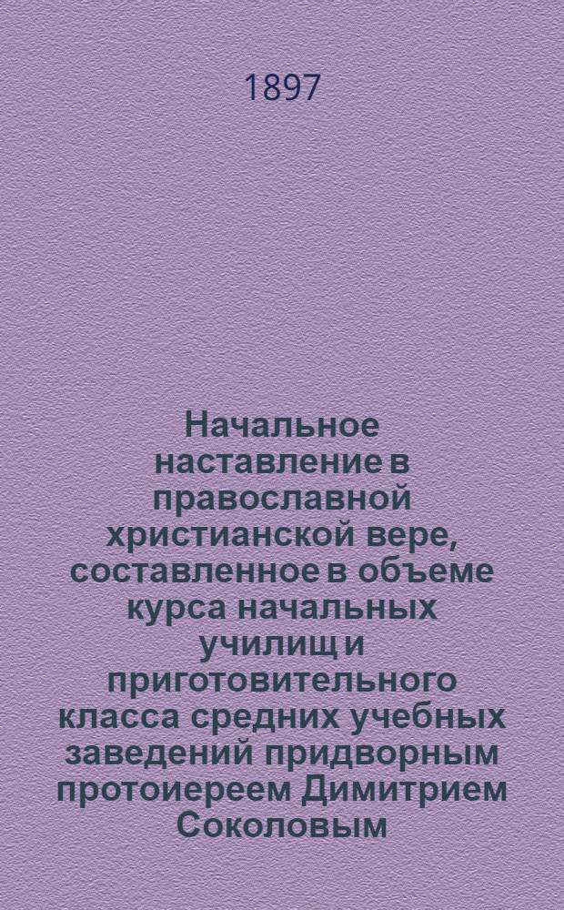 Начальное наставление в православной христианской вере, составленное в объеме курса начальных училищ и приготовительного класса средних учебных заведений придворным протоиереем Димитрием Соколовым