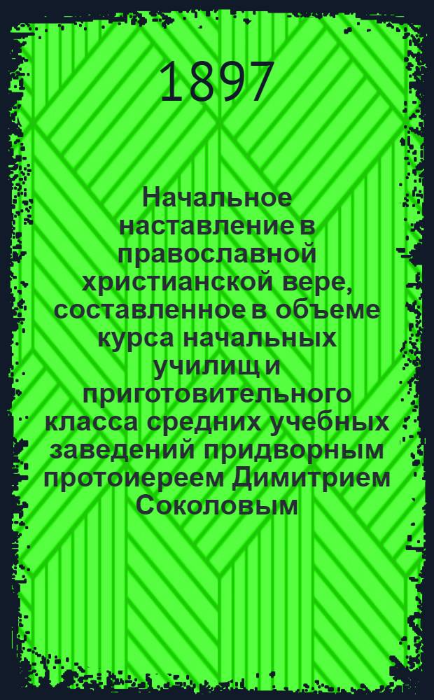 Начальное наставление в православной христианской вере, составленное в объеме курса начальных училищ и приготовительного класса средних учебных заведений придворным протоиереем Димитрием Соколовым
