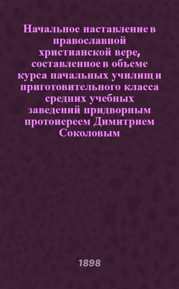 Начальное наставление в православной христианской вере, составленное в объеме курса начальных училищ и приготовительного класса средних учебных заведений придворным протоиереем Димитрием Соколовым