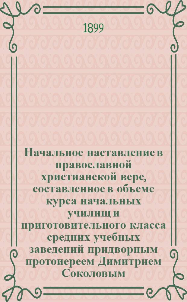 Начальное наставление в православной христианской вере, составленное в объеме курса начальных училищ и приготовительного класса средних учебных заведений придворным протоиереем Димитрием Соколовым