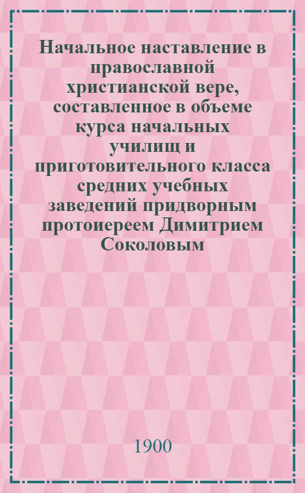 Начальное наставление в православной христианской вере, составленное в объеме курса начальных училищ и приготовительного класса средних учебных заведений придворным протоиереем Димитрием Соколовым