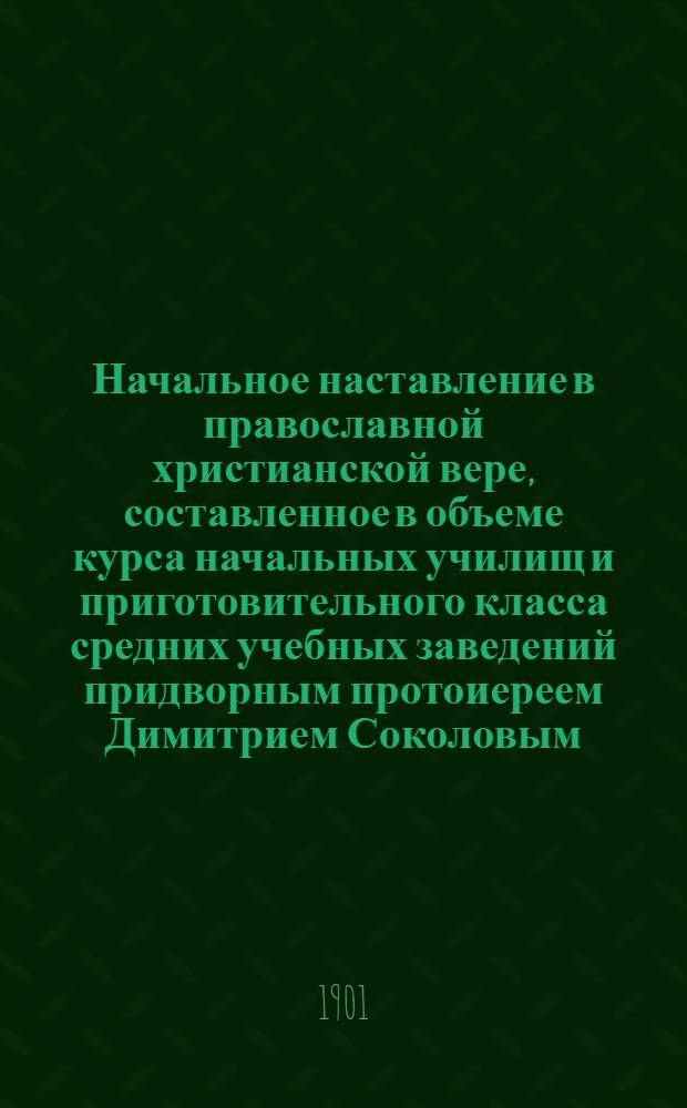 Начальное наставление в православной христианской вере, составленное в объеме курса начальных училищ и приготовительного класса средних учебных заведений придворным протоиереем Димитрием Соколовым