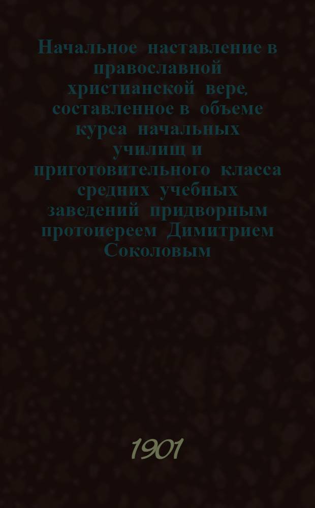 Начальное наставление в православной христианской вере, составленное в объеме курса начальных училищ и приготовительного класса средних учебных заведений придворным протоиереем Димитрием Соколовым