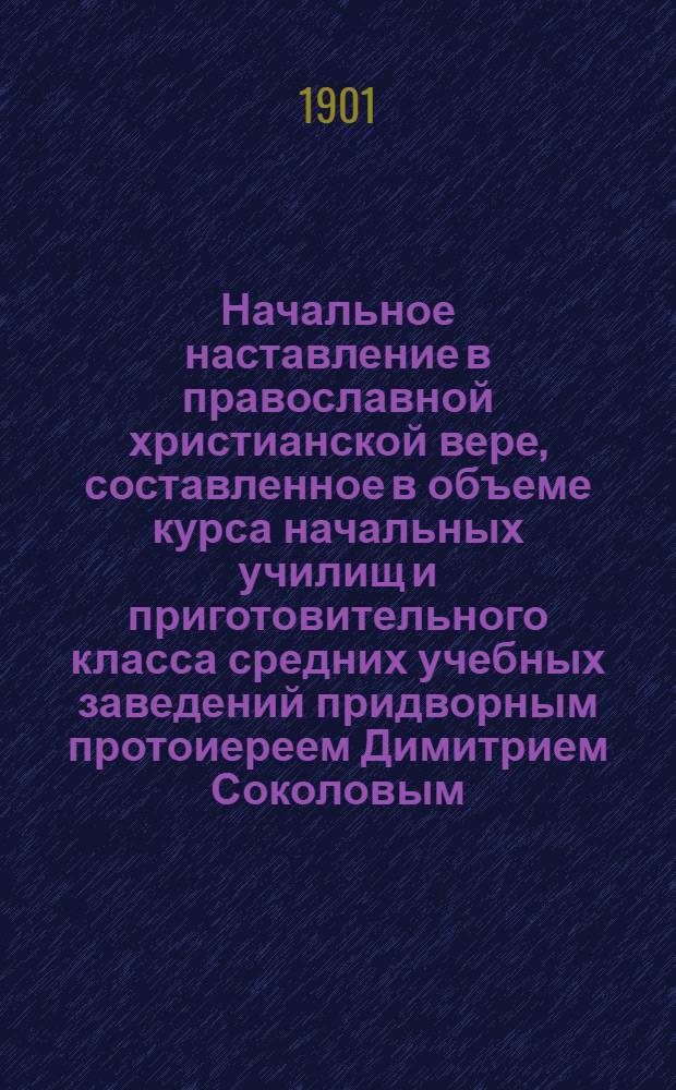 Начальное наставление в православной христианской вере, составленное в объеме курса начальных училищ и приготовительного класса средних учебных заведений придворным протоиереем Димитрием Соколовым