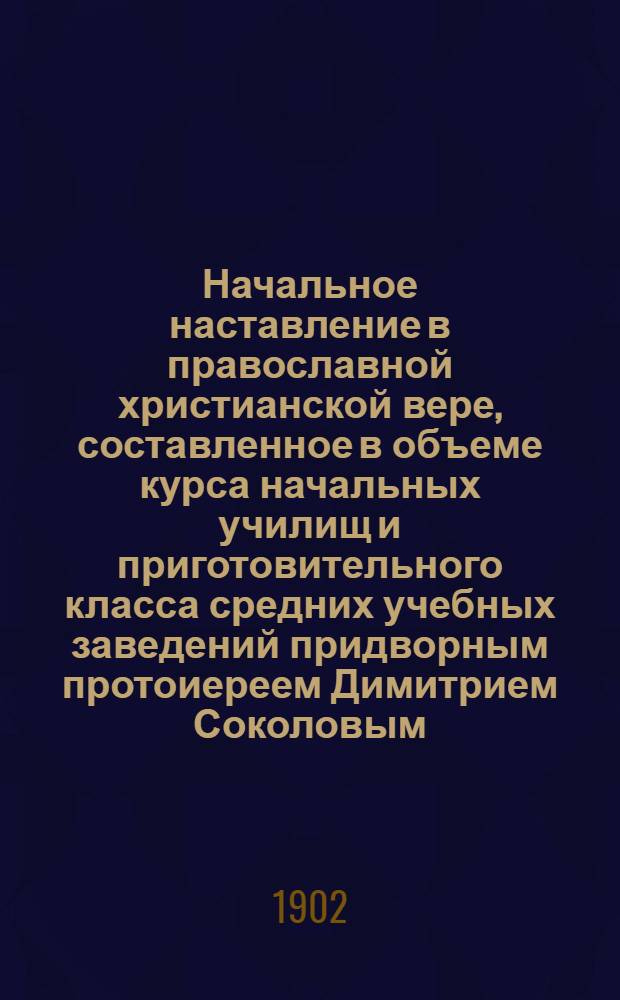 Начальное наставление в православной христианской вере, составленное в объеме курса начальных училищ и приготовительного класса средних учебных заведений придворным протоиереем Димитрием Соколовым