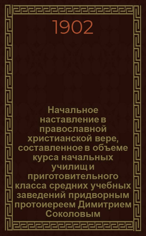 Начальное наставление в православной христианской вере, составленное в объеме курса начальных училищ и приготовительного класса средних учебных заведений придворным протоиереем Димитрием Соколовым